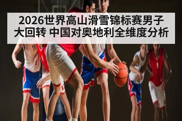 2026世界高山滑雪锦标赛男子大回转 中国对奥地利全维度分析