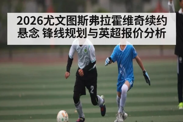 2026尤文图斯弗拉霍维奇续约悬念 锋线规划与英超报价分析